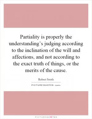Partiality is properly the understanding’s judging according to the inclination of the will and affections, and not according to the exact truth of things, or the merits of the cause Picture Quote #1