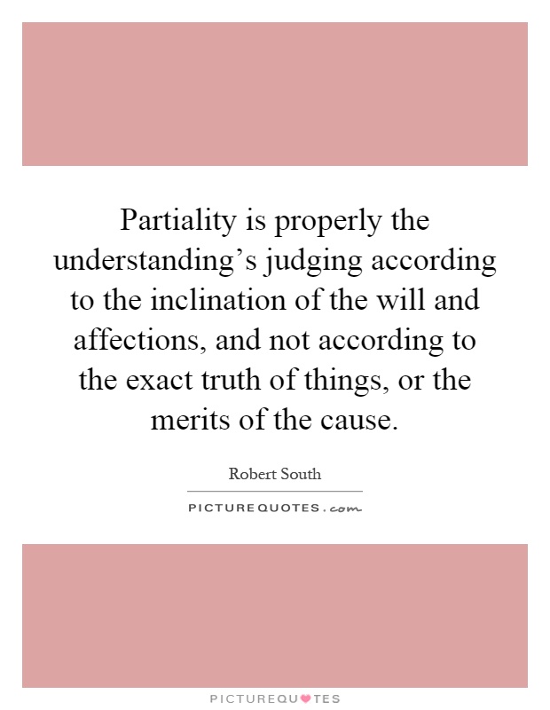 Partiality is properly the understanding's judging according to the inclination of the will and affections, and not according to the exact truth of things, or the merits of the cause Picture Quote #1