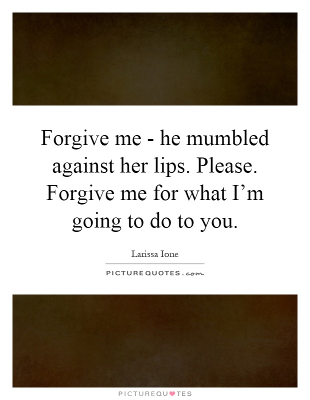 Forgive me - he mumbled against her lips. Please. Forgive me for what I'm going to do to you Picture Quote #1