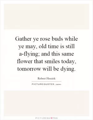 Gather ye rose buds while ye may, old time is still a-flying; and this same flower that smiles today, tomorrow will be dying Picture Quote #1