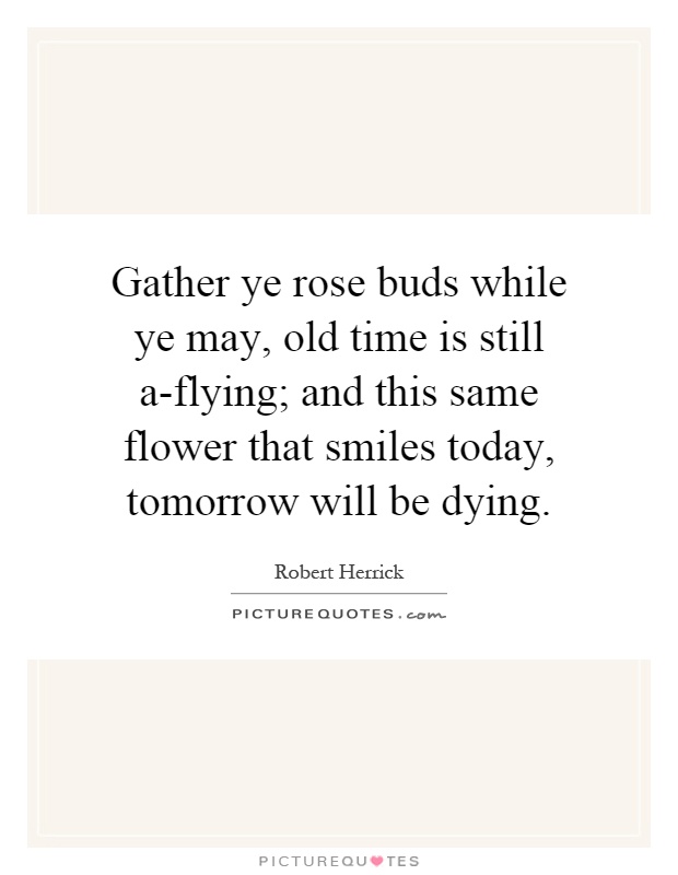Gather ye rose buds while ye may, old time is still a-flying; and this same flower that smiles today, tomorrow will be dying Picture Quote #1