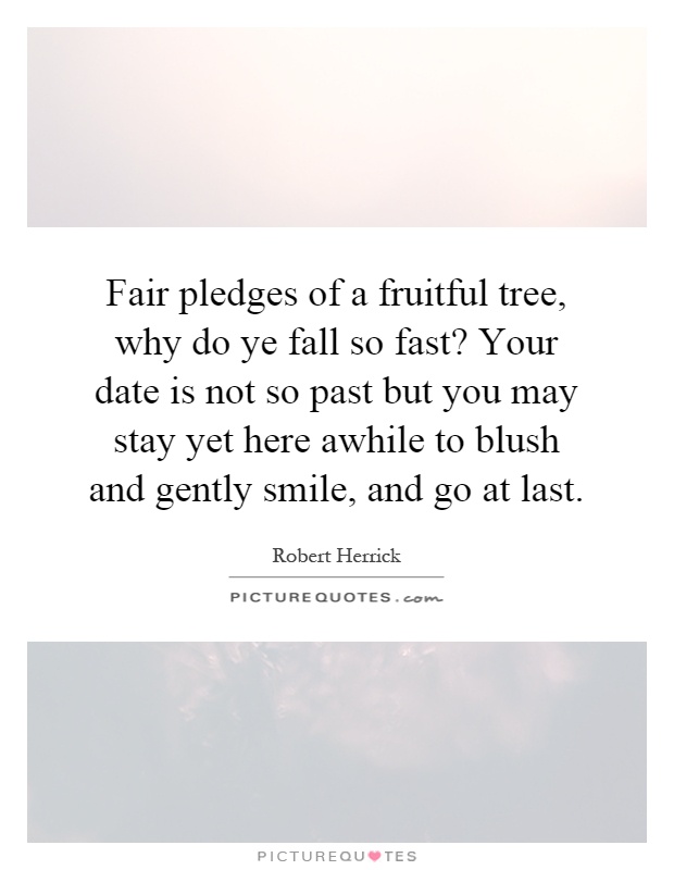 Fair pledges of a fruitful tree, why do ye fall so fast? Your date is not so past but you may stay yet here awhile to blush and gently smile, and go at last Picture Quote #1