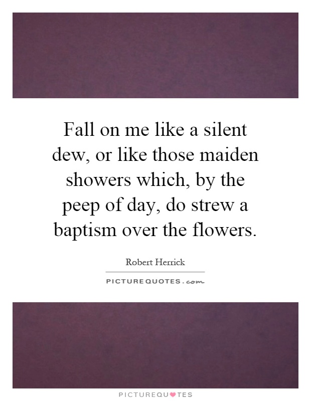Fall on me like a silent dew, or like those maiden showers which, by the peep of day, do strew a baptism over the flowers Picture Quote #1