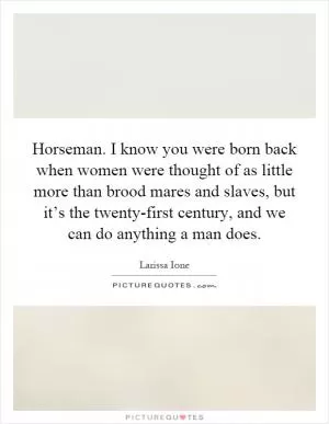 Horseman. I know you were born back when women were thought of as little more than brood mares and slaves, but it’s the twenty-first century, and we can do anything a man does Picture Quote #1