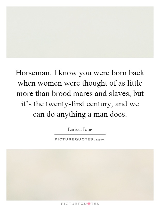 Horseman. I know you were born back when women were thought of as little more than brood mares and slaves, but it's the twenty-first century, and we can do anything a man does Picture Quote #1