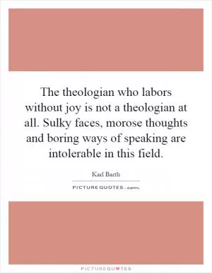 The theologian who labors without joy is not a theologian at all. Sulky faces, morose thoughts and boring ways of speaking are intolerable in this field Picture Quote #1
