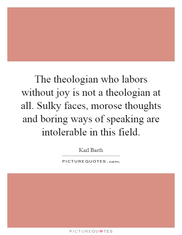 The theologian who labors without joy is not a theologian at all. Sulky faces, morose thoughts and boring ways of speaking are intolerable in this field Picture Quote #1