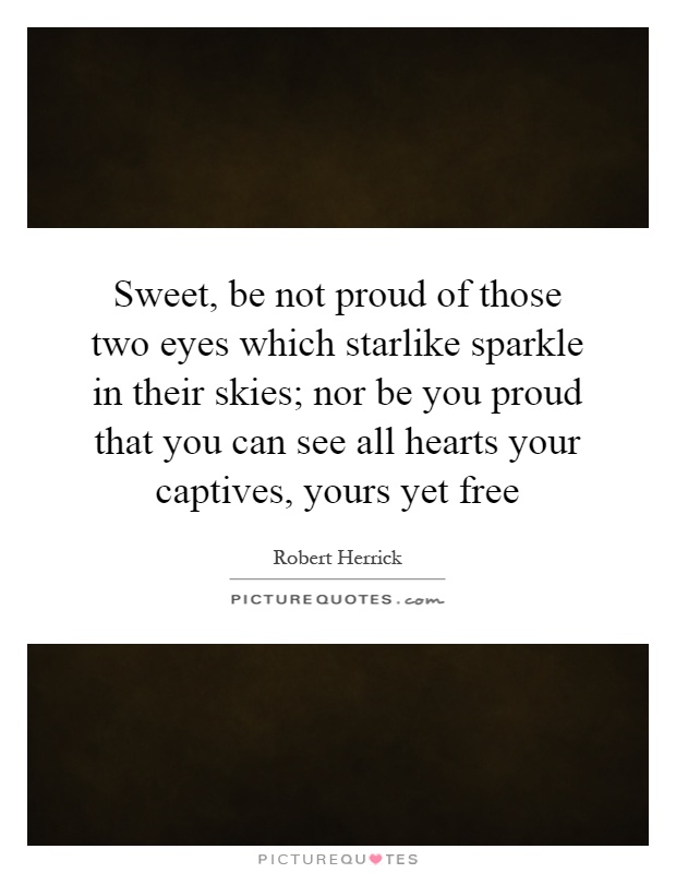 Sweet, be not proud of those two eyes which starlike sparkle in their skies; nor be you proud that you can see all hearts your captives, yours yet free Picture Quote #1