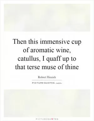 Then this immensive cup of aromatic wine, catullus, I quaff up to that terse muse of thine Picture Quote #1