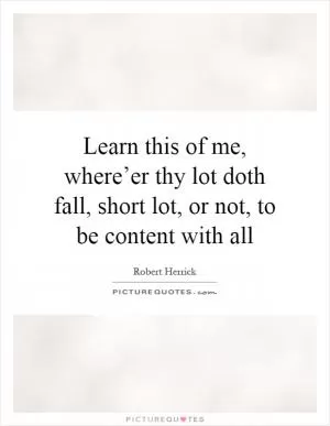 Learn this of me, where’er thy lot doth fall, short lot, or not, to be content with all Picture Quote #1