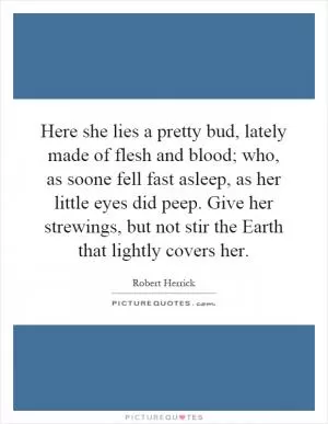 Here she lies a pretty bud, lately made of flesh and blood; who, as soone fell fast asleep, as her little eyes did peep. Give her strewings, but not stir the Earth that lightly covers her Picture Quote #1