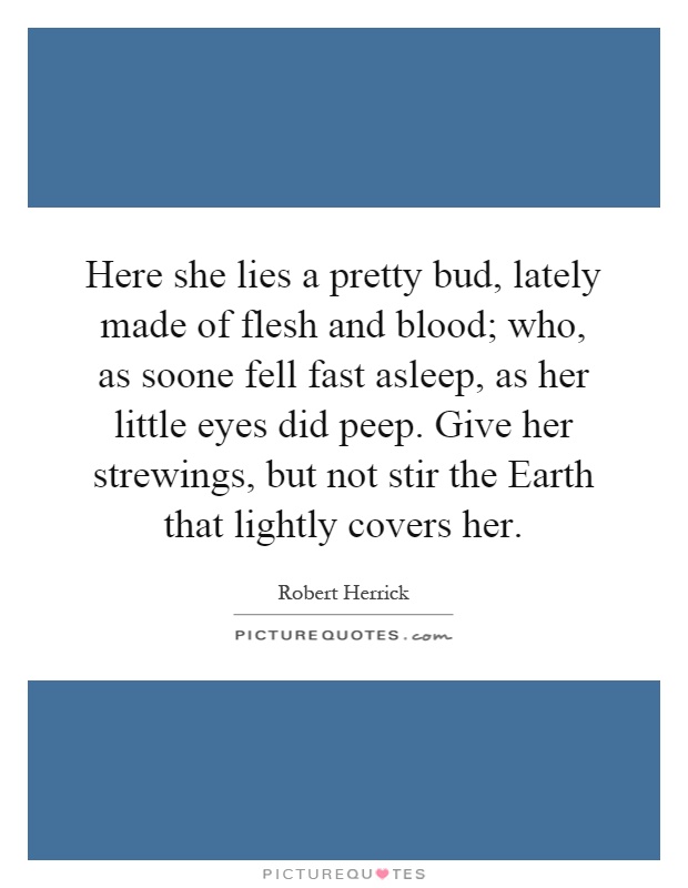 Here she lies a pretty bud, lately made of flesh and blood; who, as soone fell fast asleep, as her little eyes did peep. Give her strewings, but not stir the Earth that lightly covers her Picture Quote #1