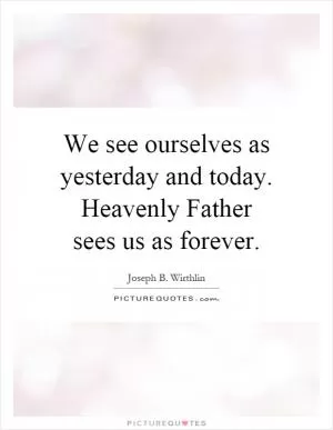 We see ourselves as yesterday and today. Heavenly Father sees us as forever Picture Quote #1