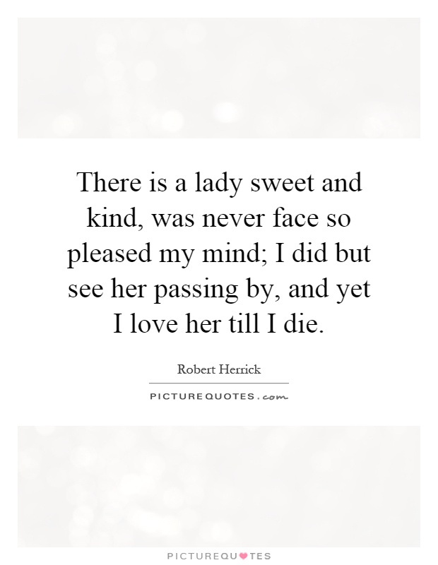 There is a lady sweet and kind, was never face so pleased my mind; I did but see her passing by, and yet I love her till I die Picture Quote #1