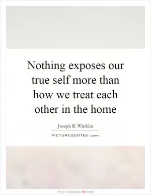 Nothing exposes our true self more than how we treat each other in the home Picture Quote #1