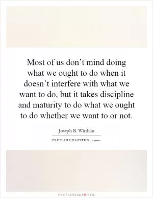 Most of us don’t mind doing what we ought to do when it doesn’t interfere with what we want to do, but it takes discipline and maturity to do what we ought to do whether we want to or not Picture Quote #1