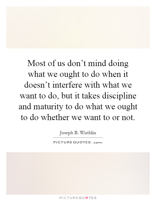 Most of us don't mind doing what we ought to do when it doesn't interfere with what we want to do, but it takes discipline and maturity to do what we ought to do whether we want to or not Picture Quote #1