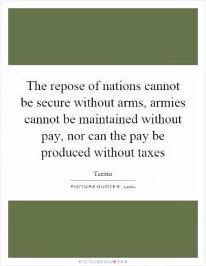The repose of nations cannot be secure without arms, armies cannot be maintained without pay, nor can the pay be produced without taxes Picture Quote #1