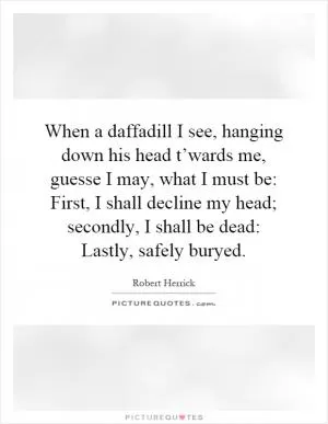 When a daffadill I see, hanging down his head t’wards me, guesse I may, what I must be: First, I shall decline my head; secondly, I shall be dead: Lastly, safely buryed Picture Quote #1