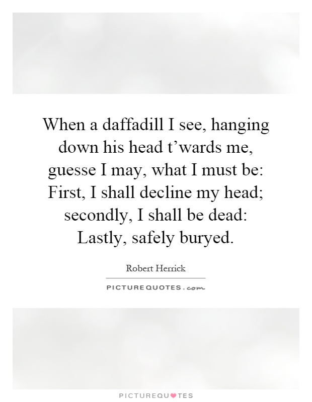 When a daffadill I see, hanging down his head t'wards me, guesse I may, what I must be: First, I shall decline my head; secondly, I shall be dead: Lastly, safely buryed Picture Quote #1