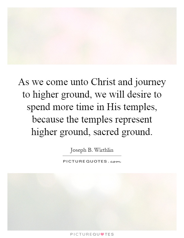 As we come unto Christ and journey to higher ground, we will desire to spend more time in His temples, because the temples represent higher ground, sacred ground Picture Quote #1