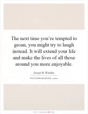 The next time you’re tempted to groan, you might try to laugh instead. It will extend your life and make the lives of all those around you more enjoyable Picture Quote #1