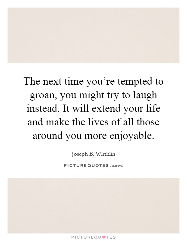 The next time you're tempted to groan, you might try to laugh instead. It will extend your life and make the lives of all those around you more enjoyable Picture Quote #1
