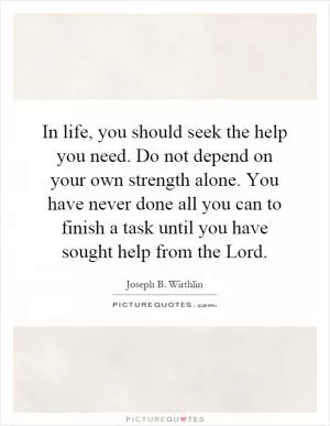 In life, you should seek the help you need. Do not depend on your own strength alone. You have never done all you can to finish a task until you have sought help from the Lord Picture Quote #1