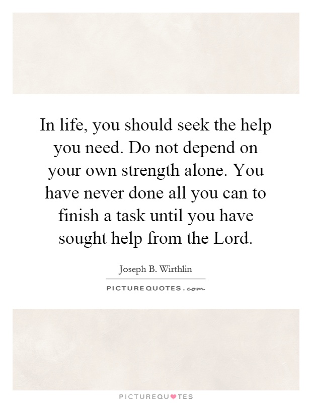 In life, you should seek the help you need. Do not depend on your own strength alone. You have never done all you can to finish a task until you have sought help from the Lord Picture Quote #1