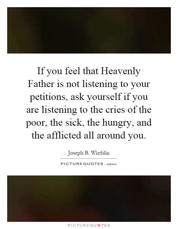If you feel that Heavenly Father is not listening to your petitions, ask yourself if you are listening to the cries of the poor, the sick, the hungry, and the afflicted all around you Picture Quote #1