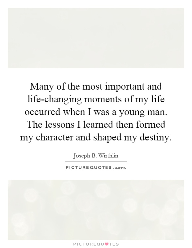 Many of the most important and life-changing moments of my life occurred when I was a young man. The lessons I learned then formed my character and shaped my destiny Picture Quote #1