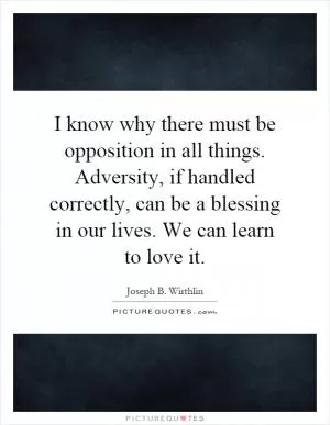 I know why there must be opposition in all things. Adversity, if handled correctly, can be a blessing in our lives. We can learn to love it Picture Quote #1