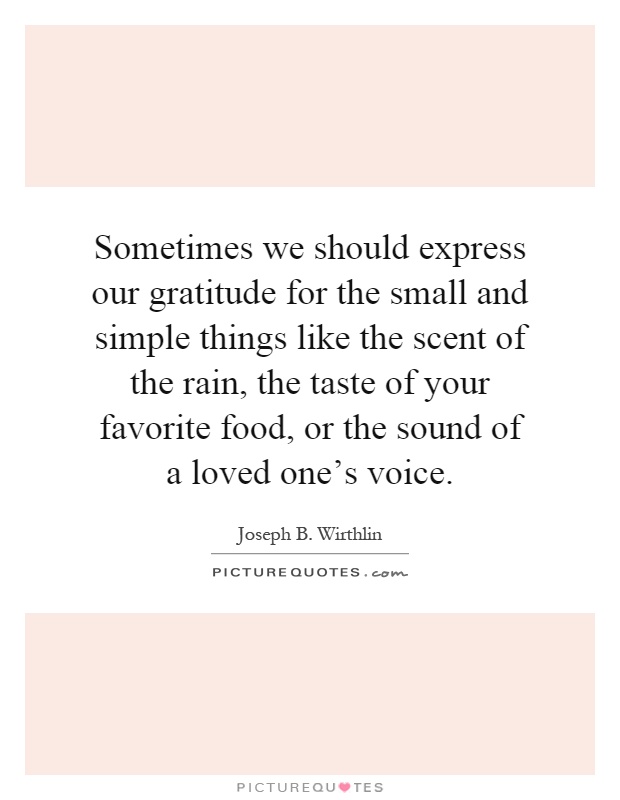Sometimes we should express our gratitude for the small and simple things like the scent of the rain, the taste of your favorite food, or the sound of a loved one's voice Picture Quote #1