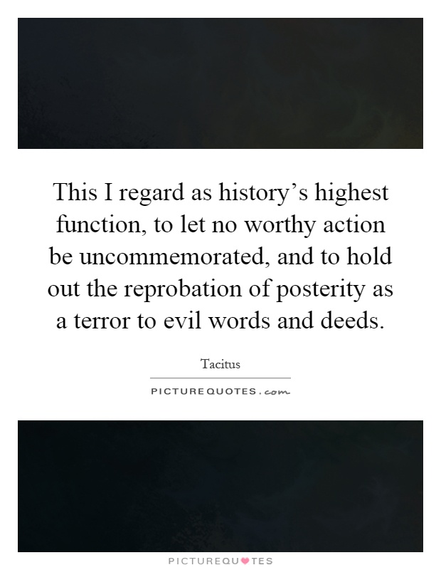 This I regard as history's highest function, to let no worthy action be uncommemorated, and to hold out the reprobation of posterity as a terror to evil words and deeds Picture Quote #1