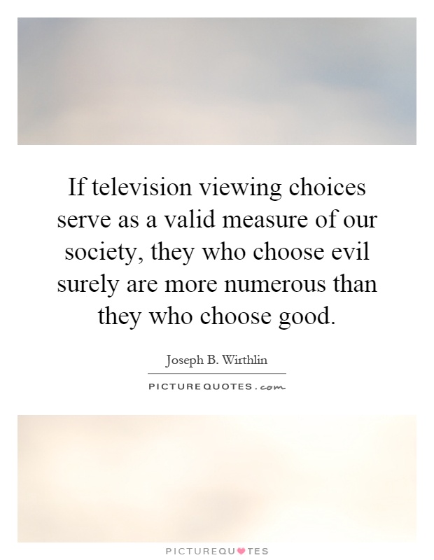 If television viewing choices serve as a valid measure of our society, they who choose evil surely are more numerous than they who choose good Picture Quote #1