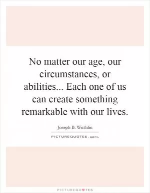 No matter our age, our circumstances, or abilities... Each one of us can create something remarkable with our lives Picture Quote #1