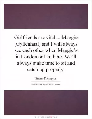 Girlfriends are vital... Maggie [Gyllenhaal] and I will always see each other when Maggie’s in London or I’m here. We’ll always make time to sit and catch up properly Picture Quote #1