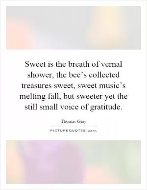 Sweet is the breath of vernal shower, the bee’s collected treasures sweet, sweet music’s melting fall, but sweeter yet the still small voice of gratitude Picture Quote #1