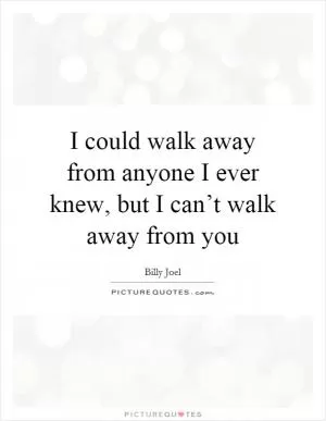 I could walk away from anyone I ever knew, but I can’t walk away from you Picture Quote #1