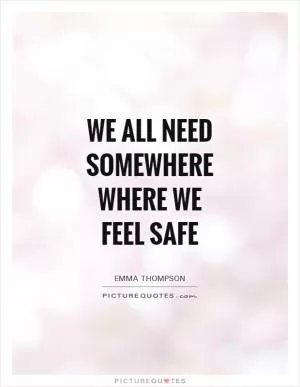 We all need somewhere where we feel safe Picture Quote #1