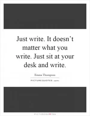 Just write. It doesn’t matter what you write. Just sit at your desk and write Picture Quote #1