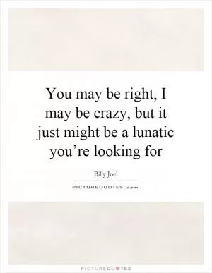You may be right, I may be crazy, but it just might be a lunatic you’re looking for Picture Quote #1