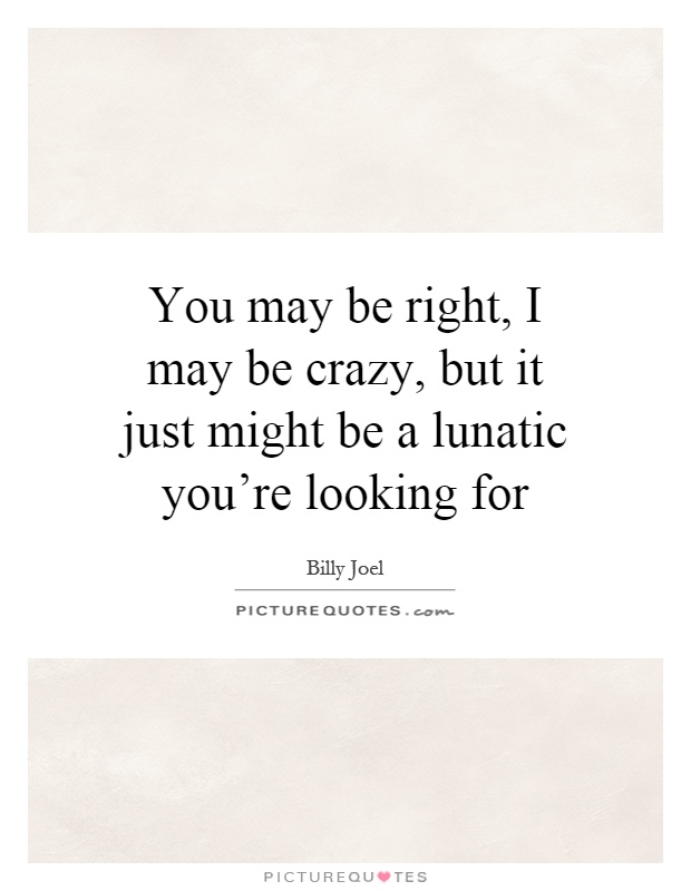You may be right, I may be crazy, but it just might be a lunatic you're looking for Picture Quote #1