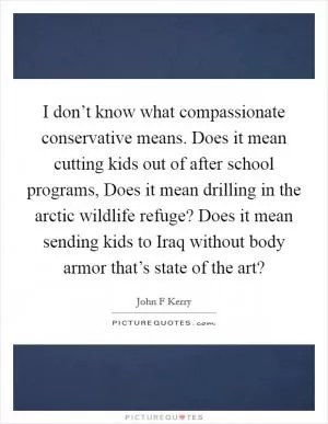 I don’t know what compassionate conservative means. Does it mean cutting kids out of after school programs, Does it mean drilling in the arctic wildlife refuge? Does it mean sending kids to Iraq without body armor that’s state of the art? Picture Quote #1