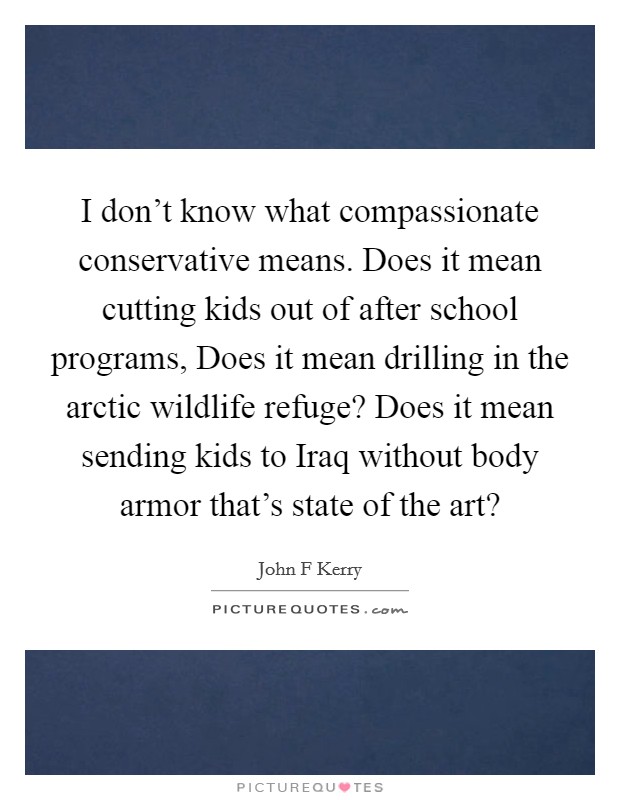 I don't know what compassionate conservative means. Does it mean cutting kids out of after school programs, Does it mean drilling in the arctic wildlife refuge? Does it mean sending kids to Iraq without body armor that's state of the art? Picture Quote #1
