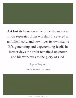 Art lost its basic creative drive the moment it was separated from worship. It severed an umbilical cord and now lives its own sterile life, generating and degenerating itself. In former days the artist remained unknown and his work was to the glory of God Picture Quote #1