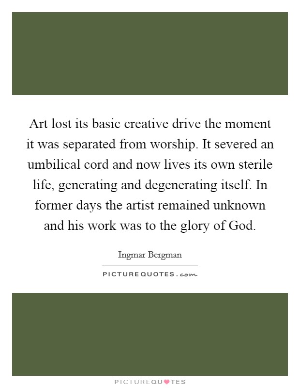 Art lost its basic creative drive the moment it was separated from worship. It severed an umbilical cord and now lives its own sterile life, generating and degenerating itself. In former days the artist remained unknown and his work was to the glory of God Picture Quote #1