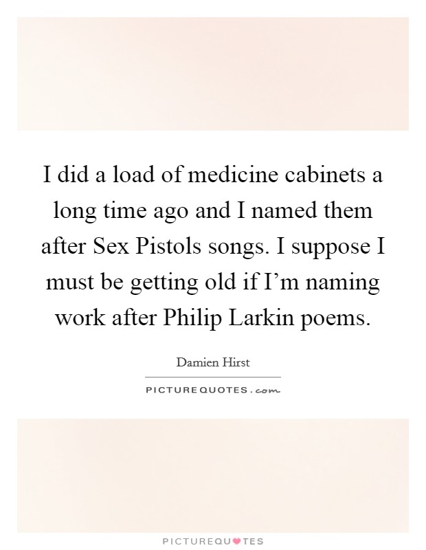 I did a load of medicine cabinets a long time ago and I named them after Sex Pistols songs. I suppose I must be getting old if I'm naming work after Philip Larkin poems Picture Quote #1