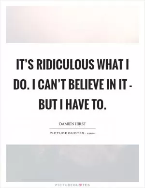 It’s ridiculous what I do. I can’t believe in it - but I have to Picture Quote #1