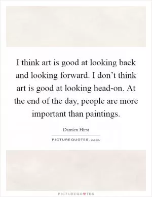 I think art is good at looking back and looking forward. I don’t think art is good at looking head-on. At the end of the day, people are more important than paintings Picture Quote #1